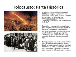 Holocausto: Parte Histórica
• A palavra Holocausto é utilizada desde
1980 para designar o extermínio em
massa dos judeus pelos nazistas. O termo
tem a origem na palavra greco-
latina holocaustum que significa
"totalmente queimado" ou "vítima de um
incêndio".
• Esta palavra era originalmente aplicada
para designar um sacrifício que agrada a
Deus, no qual a vítima era queimada.
• Em Israel, ainda hoje é utilizado o termo
secular hebraico Shoah, que significa
"destruição" ou "catástrofe. O dia em
memória do Shoah é celebrado desde
1951.
• Na língua alemã não existe um termo fixo
para se referir ao massacre dos judeus.
Desde os processos criminais de Frankfurt
na década de 1960, "Auschwitz" tornou-se
sinónimo para o assassinato em massa
dos judeus ordenado pelo regime nazista.
 
