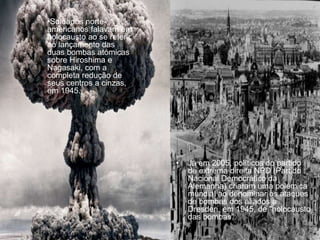 • Já em 2005, políticos do partido
de extrema direita NPD (Partido
Nacional Democrático da
Alemanha) criaram uma polémica
mundial ao denominar os ataques
de bombas dos aliados a
Dresden, em 1945, de "holocausto
das bombas".
•Soldados norte-
americanos falavam em
holocausto ao se referir
ao lançamento das
duas bombas atómicas
sobre Hiroshima e
Nagasaki, com a
completa redução de
seus centros a cinzas,
em 1945.
 