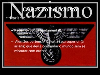 Causas do holocausto
• Nazismo:
– Racismo (ponto fundamental);
– Alemães pertenciam a uma raça superior (à
ariana) que devia comandar o mundo sem se
misturar com outras;
 