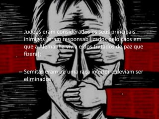 – Judeus eram considerados os seus principais
inimigos (eram responsabilizados pelo caos em
que a Alemanha vivia e dos tratados de paz que
fizera);
– Semitas eram de uma raça inferior e deviam ser
eliminados.
 