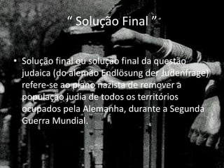 “ Solução Final ”
• Solução final ou solução final da questão
judaica (do alemão Endlösung der Judenfrage)
refere-se ao plano nazista de remover a
população judia de todos os territórios
ocupados pela Alemanha, durante a Segunda
Guerra Mundial.
 