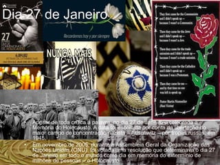 • Apesar de toda crítica à palavra, no dia 27 de Janeiro é celebrada a
Memória do Holocausto. A data foi escolhida por conta da libertação do
maior campo de concentração nazista – Auschwitz – por tropas russas, em
1945.
• Em novembro de 2005, durante a Assembleia Geral da Organização das
Nações Unidas (ONU), foi votada uma resolução que determinava o dia 27
de Janeiro em todo o mundo como dia em memória do extermínio de
milhões de pessoas – o Holocausto
Dia 27 de Janeiro
 