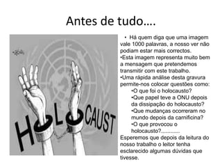 Antes de tudo….
• Há quem diga que uma imagem
vale 1000 palavras, a nosso ver não
podiam estar mais correctos.
•Esta imagem representa muito bem
a mensagem que pretendemos
transmitir com este trabalho.
•Uma rápida análise desta gravura
permite-nos colocar questões como:
•O que foi o holocausto?
•Que papel teve a ONU depois
da dissipação do holocausto?
•Que mudanças ocorreram no
mundo depois da carnificina?
•O que provocou o
holocausto?............
Esperemos que depois da leitura do
nosso trabalho o leitor tenha
esclarecido algumas dúvidas que
tivesse.
 