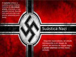 Suástica Nazi
O nazismo utilizou a
suástica como símbolo
máximo da identidade
ariana, alterando, a sua
posição normal, fazendo
com que uma das suas
pontas apontasse para
baixo.
• Segundo especialistas, tal atitude
correspondia a um desejo de
utilizar, em termos de magia negra,
o poder cósmico contido nesse
símbolo.
 