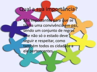 Qual a sua importância?
• São importantes para que se
tenha uma convivência em paz,
sendo um conjunto de regras
que não só o estado deve
seguir e respeitar, como
também todos os cidadãos a
ele pertencentes.
 