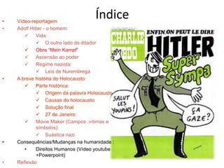Índice• Vídeo-reportagem
• Adolf Hitler - o homem:
 Vida:
 O outro lado do ditador
 Obra “Mein Kampf”
 Ascensão ao poder
 Regime nazista:
 Leis de Nurembrega
• A breve história do Holocausto:
 Parte histórica:
 Origem da palavra Holocausto
 Causas do holocausto
 Solução final
 27 de Janeiro
 Movie Maker (Campos ,vítimas e
símbolos):
 Suástica nazi
• Consequências/Mudanças na humanidade :
• Direitos Humanos (Vídeo youtube
+Powerpoint)
• Reflexão
 