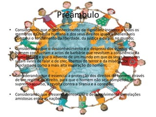 Preâmbulo
• Considerando que o reconhecimento da dignidade inerente a todos os
membros da família humana e dos seus direitos iguais e inalienáveis
constitui o fundamento da liberdade, da justiça e da paz no mundo;
• Considerando que o desconhecimento e o desprezo dos direitos do
homem conduziram a actos de barbárie que revoltam a consciência da
Humanidade e que o advento de um mundo em que os seres humanos
sejam livres de falar e de crer, libertos do terror e da miséria, foi
proclamado como a mais alta inspiração do homem;
• Considerando que é essencial a protecção dos direitos do homem através
de um regime de direito, para que o homem não seja compelido, em
supremo recurso, à revolta contra a tirania e a opressão;
• Considerando que é essencial encorajar o desenvolvimento de relações
amistosas entre as nações;
 