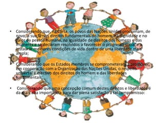 • Considerando que, na Carta, os povos das Nações Unidas proclamam, de
novo, a sua fé nos direitos fundamentais do homem, na dignidade e no
valor da pessoa humana, na igualdade de direitos dos homens e das
mulheres e se declaram resolvidos a favorecer o progresso social e a
instaurar melhores condições de vida dentro de uma liberdade mais
ampla;
• Considerando que os Estados membros se comprometeram a promover,
em cooperação com a Organização das Nações Unidas, o respeito
universal e efectivo dos direitos do homem e das liberdades
fundamentais;
• Considerando que uma concepção comum destes direitos e liberdades é
da mais alta importância para dar plena satisfação a tal compromisso:
 