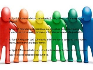 • Artigo 3.º Todo o indivíduo tem direito à vida, à liberdade e à segurança
pessoal.
• Artigo 4.º Ninguém será mantido em escravatura ou em servidão; a
escravatura e o trato dos escravos, sob todas as formas, são proibidos.
• Artigo 5.º Ninguém será submetido a tortura nem a penas ou tratamentos
cruéis, desumanos ou degradantes.
• Artigo 6.º Todos os indivíduos têm direito ao reconhecimento em todos os
lugares da sua personalidade jurídica.
 