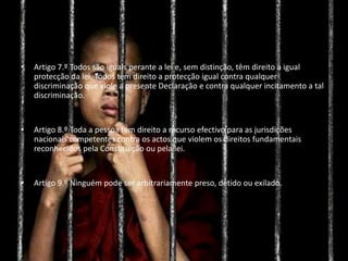 • Artigo 7.º Todos são iguais perante a lei e, sem distinção, têm direito a igual
protecção da lei. Todos têm direito a protecção igual contra qualquer
discriminação que viole a presente Declaração e contra qualquer incitamento a tal
discriminação.
• Artigo 8.º Toda a pessoa tem direito a recurso efectivo para as jurisdições
nacionais competentes contra os actos que violem os direitos fundamentais
reconhecidos pela Constituição ou pela lei.
• Artigo 9.º Ninguém pode ser arbitrariamente preso, detido ou exilado.
 
