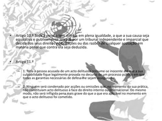 • Artigo 10.º Toda a pessoa tem direito, em plena igualdade, a que a sua causa seja
equitativa e publicamente julgada por um tribunal independente e imparcial que
decida dos seus direitos e obrigações ou das razões de qualquer acusação em
matéria penal que contra ela seja deduzida.
• Artigo 11.º
– 1. Toda a pessoa acusada de um acto delituoso presume-se inocente até que a sua
culpabilidade fique legalmente provada no decurso de um processo público em que
todas as garantias necessárias de defesa lhe sejam asseguradas.
– 2. Ninguém será condenado por acções ou omissões que, no momento da sua prática,
não constituíam acto delituoso à face do direito interno ou internacional. Do mesmo
modo, não será infligida pena mais grave do que a que era aplicável no momento em
que o acto delituoso foi cometido.
 