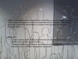 • Artigo 12.º Ninguém sofrerá intromissões arbitrárias na sua vida privada, na sua
família, no seu domicílio ou na sua correspondência, nem ataques à sua honra e
reputação. Contra tais intromissões ou ataques toda a pessoa tem direito a
protecção da lei.
• Artigo 13.º
– 1. Toda a pessoa tem o direito de livremente circular e escolher a sua
residência no interior de um Estado.
– 2. Toda a pessoa tem o direito de abandonar o país em que se encontra,
incluindo o seu, e o direito de regressar ao seu país.
 