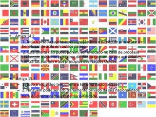 • Artigo 14.º
– 1. Toda a pessoa sujeita a perseguição tem o direito de procurar e de
beneficiar de asilo em outros países.
– 2. Este direito não pode, porém, ser invocado no caso de processo
realmente existente por crime de direito comum ou por actividades
contrárias aos fins e aos princípios das Nações Unidas.
• Artigo 15.º
– 1. Todo o indivíduo tem direito a ter uma nacionalidade.
– 2. Ninguém pode ser arbitrariamente privado da sua nacionalidade
nem do direito de mudar de nacionalidade.
 