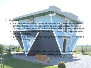 • Artigo 16.º
– 1. A partir da idade núbil, o homem e a mulher têm o direito de casar e de
constituir família, sem restrição alguma de raça, nacionalidade ou religião.
Durante o casamento e na altura da sua dissolução, ambos têm direitos iguais.
– 2. O casamento não pode ser celebrado sem o livre e pleno consentimento
dos futuros esposos.
– 3. A família é o elemento natural e fundamental da sociedade e tem direito à
protecção desta e do Estado.
• Artigo 17.º
– 1. Toda a pessoa, individual ou colectiva, tem direito à propriedade.
– 2. Ninguém pode ser arbitrariamente privado da sua propriedade.
 