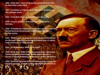 • 1889 - 20 de Abril , nasce em Braunnau am Inn (Áustria) ,filho
de Alois Hitler e Klara Pölzl
• 1907 – Candidata-se à Academia de Belas Artes de Viena mas
não consegue entrar.
• 1913 - 24 de Maio Muda -se para Munique, Alemanha
• 1919 - Torna-se membro do Partido dos Trabalhadores
Alemães.
• 1920 - O Partido dos Trabalhadores Alemães recebe o nome de
Partido Nacional-Socialista dos Trabalhadores Alemães, o
partido nazista.
• 1923 - Tenta realizar um golpe de Estado (Golpe da Cervejaria)
em Munique. O fracasso desse acontecimento leva-o à cadeia,
onde escreve o livro Mein Kampf .
• 1924 - 20 de Dezembro: Hitler sai da prisão.
• 1926 - 22 de Maio: Hitler é indicado para ser líder supremo do
Partido Nacional-Socialista dos Trabalhadores Alemães e
assume a responsabilidade pela ideologia e política partidárias.
• 1930 - O Partido Nacional-Socialista obtém grande votação nas
eleições nacionais, surgindo como o segundo maior partido do
país.
 