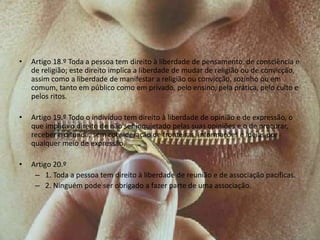 • Artigo 18.º Toda a pessoa tem direito à liberdade de pensamento, de consciência e
de religião; este direito implica a liberdade de mudar de religião ou de convicção,
assim como a liberdade de manifestar a religião ou convicção, sozinho ou em
comum, tanto em público como em privado, pelo ensino, pela prática, pelo culto e
pelos ritos.
• Artigo 19.º Todo o indivíduo tem direito à liberdade de opinião e de expressão, o
que implica o direito de não ser inquietado pelas suas opiniões e o de procurar,
receber e difundir, sem consideração de fronteiras, informações e ideias por
qualquer meio de expressão.
• Artigo 20.º
– 1. Toda a pessoa tem direito à liberdade de reunião e de associação pacíficas.
– 2. Ninguém pode ser obrigado a fazer parte de uma associação.
 