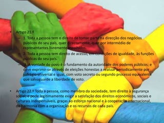 • Artigo 21.º
– 1. Toda a pessoa tem o direito de tomar parte na direcção dos negócios
públicos do seu país, quer directamente, quer por intermédio de
representantes livremente escolhidos.
– 2. Toda a pessoa tem direito de acesso, em condições de igualdade, às funções
públicas do seu país.
– 3. A vontade do povo é o fundamento da autoridade dos poderes públicos; e
deve exprimir-se através de eleições honestas a realizar periodicamente por
sufrágio universal e igual, com voto secreto ou segundo processo equivalente
que salvaguarde a liberdade de voto.
• Artigo 22.º Toda a pessoa, como membro da sociedade, tem direito à segurança
social; e pode legitimamente exigir a satisfação dos direitos económicos, sociais e
culturais indispensáveis, graças ao esforço nacional e à cooperação internacional,
de harmonia com a organização e os recursos de cada país.
 