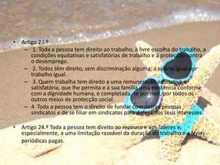 • Artigo 23.º
– 1. Toda a pessoa tem direito ao trabalho, à livre escolha do trabalho, a
condições equitativas e satisfatórias de trabalho e à protecção contra
o desemprego.
– 2. Todos têm direito, sem discriminação alguma, a salário igual por
trabalho igual.
– 3. Quem trabalha tem direito a uma remuneração equitativa e
satisfatória, que lhe permita e à sua família uma existência conforme
com a dignidade humana, e completada, se possível, por todos os
outros meios de protecção social.
– 4. Toda a pessoa tem o direito de fundar com outras pessoas
sindicatos e de se filiar em sindicatos para defesa dos seus interesses.
• Artigo 24.º Toda a pessoa tem direito ao repouso e aos lazeres e,
especialmente, a uma limitação razoável da duração do trabalho e a férias
periódicas pagas.
 