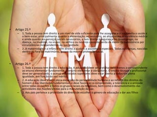 • Artigo 25.º
– 1. Toda a pessoa tem direito a um nível de vida suficiente para lhe assegurar e à sua família a saúde e
o bem-estar, principalmente quanto à alimentação, ao vestuário, ao alojamento, à assistência médica
e ainda quanto aos serviços sociais necessários, e tem direito à segurança no desemprego, na
doença, na invalidez, na viuvez, na velhice ou noutros casos de perda de meios de subsistência por
circunstâncias independentes da sua vontade.
– 2. A maternidade e a infância têm direito a ajuda e a assistência especiais. Todas as crianças, nascidas
dentro ou fora do matrimónio, gozam da mesma protecção social.
• Artigo 26.º
– 1. Toda a pessoa tem direito à educação. A educação deve ser gratuita, pelo menos a correspondente
ao ensino elementar fundamental. O ensino elementar é obrigatório. O ensino técnico e profissional
deve ser generalizado; o acesso aos estudos superiores deve estar aberto a todos em plena
igualdade, em função do seu mérito.
– 2. A educação deve visar à plena expansão da personalidade humana e ao reforço dos direitos do
homem e das liberdades fundamentais e deve favorecer a compreensão, a tolerância e a amizade
entre todas as nações e todos os grupos raciais ou religiosos, bem como o desenvolvimento das
actividades das Nações Unidas para a manutenção da paz.
– 3. Aos pais pertence a prioridade do direito de escolher o género de educação a dar aos filhos
 