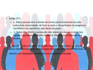 • Artigo 27.º
– 1. Toda a pessoa tem o direito de tomar parte livremente na vida
cultural da comunidade, de fruir as artes e de participar no progresso
científico e nos benefícios que deste resultam.
– 2. Todos têm direito à protecção dos interesses morais e materiais
ligados a qualquer produção científica, literária ou artística da sua
autoria.
• Artigo 28.º Toda a pessoa tem direito a que reine, no plano social e no
plano internacional, uma ordem capaz de tornar plenamente efectivos os
direitos e as liberdades enunciadas na presente Declaração
 
