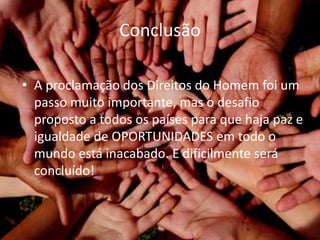 Conclusão
• A proclamação dos Direitos do Homem foi um
passo muito importante, mas o desafio
proposto a todos os países para que haja paz e
igualdade de OPORTUNIDADES em todo o
mundo está inacabado. E dificilmente será
concluído!
 