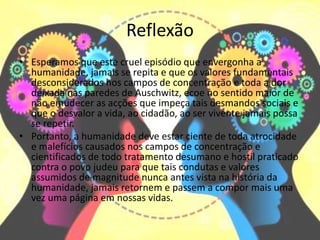 Reflexão
• Esperamos que este cruel episódio que envergonha a
humanidade, jamais se repita e que os valores fundamentais
desconsiderados nos campos de concentração e toda a dor
deixada nas paredes de Auschwitz, ecoe no sentido maior de
não emudecer as acções que impeça tais desmandos sociais e
que o desvalor a vida, ao cidadão, ao ser vivente jamais possa
se repetir.
• Portanto, a humanidade deve estar ciente de toda atrocidade
e malefícios causados nos campos de concentração e
cientificados de todo tratamento desumano e hostil praticado
contra o povo judeu para que tais condutas e valores
assumidos de magnitude nunca antes vista na história da
humanidade, jamais retornem e passem a compor mais uma
vez uma página em nossas vidas.
 