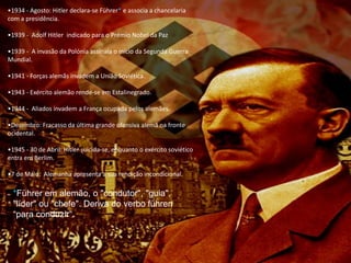•1934 - Agosto: Hitler declara-se Führer* e associa a chancelaria
com a presidência.
•1939 - Adolf Hitler indicado para o Prémio Nobel da Paz
•1939 - A invasão da Polónia assinala o início da Segunda Guerra
Mundial.
•1941 - Forças alemãs invadem a União Soviética.
•1943 - Exército alemão rende-se em Estalinegrado.
•1944 - Aliados invadem a França ocupada pelos alemães.
•Dezembro: Fracasso da última grande ofensiva alemã na fronte
ocidental.
•1945 - 30 de Abril: Hitler suicida-se, enquanto o exército soviético
entra em Berlim.
•7 de Maio: Alemanha apresenta a sua rendição incondicional.
*Führer em alemão, o "condutor", "guia",
"líder" ou "chefe". Deriva do verbo führen
“para conduzir”.
 