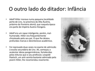 O outro lado do ditador: Infância
• Adolf Hitler morava numa pequena localidade
perto de Linz, na província da Alta-Áustria,
próximo da fronteira alemã, que naquela época
era parte do Império Austro-Húngaro.
• Adolf era um rapaz inteligente, porém, mal-
humorado. Hitler era frequentemente
chicoteado pelo seu pai. O que lhe deixou
profundas marcas e desinteresse académico.
• Foi reprovado duas vezes no exame de admissão
à escola secundária de Linz. Ali, começou a
acalentar ideias pangermânicas, fortalecidas
pelas leituras que o seu professor, Leopold
Poetsch, um anti-semita bastante admirado pelo
jovem Hitler, lhe recomendou vivamente.
 