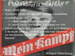 Mein Kampf (A minha luta)
• Autor: Adolf Hitler
• Conteúdo: ideias anti-semitas, racistas e socialistas.
• Constituído por dois volumes:
– 1º volume: escrito na prisão e editado em 1925.
– 2º: volume: escrito fora da prisão e foi editado em 1926.
• Conclusão: esta obra é considerada um guia ideológico
e de acção para os nazistas, e ainda hoje influência
os neonazistas, sendo chamado por alguns de "Bíblia
Nazista".
 