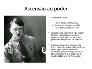 Ascensão ao poder
• A Alemanha com:
– O fim da I Guerra Mundial;
– Tratado de Versalhes em 1919;
– Grande Depressão em 1929.
• Parecia estar a cair num «poço sem
fundo», mesmo havendo uma
pequena evolução por parte do
governo da República de Weimar.
• A população queria um governo
forte, capaz de salvar a Alemanha da
crise, logo, Hitler é nomeado
Chanceler (1º Ministro) associa a
chancelaria com a presidência e
impõe o Nazismo na Alemanha.
 