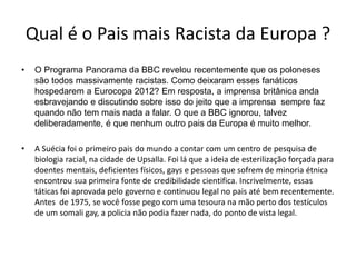Qual é o Pais mais Racista da Europa ?
• O Programa Panorama da BBC revelou recentemente que os poloneses
são todos massivamente racistas. Como deixaram esses fanáticos
hospedarem a Eurocopa 2012? Em resposta, a imprensa britânica anda
esbravejando e discutindo sobre isso do jeito que a imprensa sempre faz
quando não tem mais nada a falar. O que a BBC ignorou, talvez
deliberadamente, é que nenhum outro pais da Europa é muito melhor.
• A Suécia foi o primeiro pais do mundo a contar com um centro de pesquisa de
biologia racial, na cidade de Upsalla. Foi lá que a ideia de esterilização forçada para
doentes mentais, deficientes físicos, gays e pessoas que sofrem de minoria étnica
encontrou sua primeira fonte de credibilidade cientifica. Incrivelmente, essas
táticas foi aprovada pelo governo e continuou legal no pais até bem recentemente.
Antes de 1975, se você fosse pego com uma tesoura na mão perto dos testículos
de um somali gay, a policia não podia fazer nada, do ponto de vista legal.
 