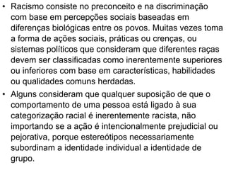 • Racismo consiste no preconceito e na discriminação
com base em percepções sociais baseadas em
diferenças biológicas entre os povos. Muitas vezes toma
a forma de ações sociais, práticas ou crenças, ou
sistemas políticos que consideram que diferentes raças
devem ser classificadas como inerentemente superiores
ou inferiores com base em características, habilidades
ou qualidades comuns herdadas.
• Alguns consideram que qualquer suposição de que o
comportamento de uma pessoa está ligado à sua
categorização racial é inerentemente racista, não
importando se a ação é intencionalmente prejudicial ou
pejorativa, porque estereótipos necessariamente
subordinam a identidade individual a identidade de
grupo.
 