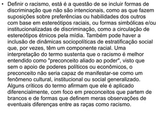 • Definir o racismo, está é a questão de se incluir formas de
discriminação que não são intencionais, como as que fazem
suposições sobre preferências ou habilidades dos outros
com base em estereótipos raciais, ou formas simbólicas e/ou
institucionalizadas de discriminação, como a circulação de
estereótipos étnicos pela mídia. Também pode haver a
inclusão de dinâmicas sociopolíticas de estratificação social
que, por vezes, têm um componente racial. Uma
interpretação do termo sustenta que o racismo é melhor
entendido como "preconceito aliado ao poder", visto que
sem o apoio de poderes políticos ou econômicos, o
preconceito não seria capaz de manifestar-se como um
fenômeno cultural, institucional ou social generalizado.
Alguns críticos do termo afirmam que ele é aplicado
diferencialmente, com foco em preconceitos que partem de
brancos e de formas que definem meras observações de
eventuais diferenças entre as raças como racismo.
 
