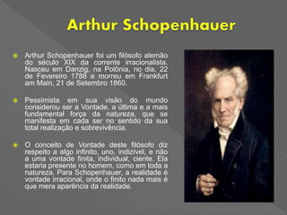  Arthur Schopenhauer foi um filósofo alemão
do século XIX da corrente irracionalista.
Nasceu em Danzig, na Polônia, no dia, 22
de Fevereiro 1788 e morreu em Frankfurt
am Main, 21 de Setembro 1860.
 Pessimista em sua visão do mundo
considerou ser a Vontade, a última e a mais
fundamental força da natureza, que se
manifesta em cada ser no sentido da sua
total realização e sobrevivência.
 O conceito de Vontade deste filósofo diz
respeito a algo infinito, uno, indizível, e não
a uma vontade finita, individual, ciente. Ela
estaria presente no homem, como em toda a
natureza. Para Schopenhauer, a realidade é
vontade irracional, onde o finito nada mais é
que mera aparência da realidade.
 