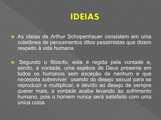  As ideias de Arthur Schopenhauer consistem em uma
coletânea de pensamentos ditos pessimistas que dizem
respeito à vida humana.
 Segundo o filósofo, esta é regida pela vontade e,
sendo, a vontade, uma espécie de Deus presente em
todos os humanos sem exceção de nenhum e que
necessita sobreviver usando do desejo sexual para se
reproduzir e multiplicar, e devido ao desejo de sempre
querer mais, a vontade acaba levando ao sofrimento
humano, pois o homem nunca será satisfeito com uma
única coisa.
 