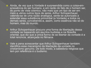  Ainda, de vez que a Vontade é surpreendida como a coisa-em-
si/essência do ser humano, e em razão do fato de o homem ser,
do ponto de vista cósmico, não mais que um tipo de ser em
meio a vários outros tipos de seres, Arthur Schopenhauer,
valendo-se de uma razão analógica, sente-se autorizado a
estender essa substância primordial (a Vontade) a todos os
demais seres, concebendo-a, assim, como essência não só do
homem, mas do mundo.
 Arthur Schopenhauer procura uma forma de libertação dessa
vontade se baseando em escritos budistas e na filosofia
oriental, que diz que a única forma de se libertar da vontade é a
total renúncia, alcançada no Nirvana.
 Vale a pena acrescentar que Arthur Schopenhauer também
identifica esse mecanismo da libertação da vontade no
cristianismo genuíno. De todo modo, a sabedoria religiosa que
tem por referência é o budismo.
 