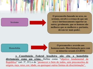 A Constituição Federal brasileira não cita a homofobia
diretamente como um crime. Define como “objetivo fundamental da
República” (art. 3º, IV) o de “promover o bem de todos, sem preconceitos de
origem, raça, sexo, cor, idade, ou quaisquer outras formas de discriminação”.
Homofobia
O preconceito e aversão aos
homossexuais. Discriminação para com
as minorias sexuais (LGBTI)
Sexismo
O preconceito baseado no sexo, ou
sexismo, envolve a crença de que um
sexo é intrinsecamente superior ao
outro; geralmente, que os homens são
melhores que as mulheres e, portanto,
devem ter mais poder.
 