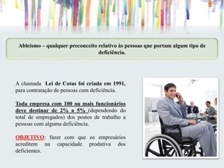 Ableísmo – qualquer preconceito relativo às pessoas que portam algum tipo de
deficiência.
A chamada Lei de Cotas foi criada em 1991,
para contratação de pessoas com deficiência.
Toda empresa com 100 ou mais funcionários
deve destinar de 2% a 5% (dependendo do
total de empregados) dos postos de trabalho a
pessoas com alguma deficiência.
OBJETIVO: fazer com que os empresários
acreditem na capacidade produtiva dos
deficientes.
 