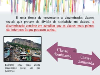 É uma forma de preconceito a determinadas classes
sociais que provém da divisão da sociedade em classes. A
discriminação consiste em acreditar que as classes mais pobres
são inferiores às que possuem capital.
Exemplo onde mais existe
preconceito social são nas
periferias.
 