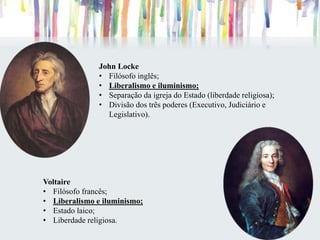 John Locke
• Filósofo inglês;
• Liberalismo e iluminismo;
• Separação da igreja do Estado (liberdade religiosa);
• Divisão dos três poderes (Executivo, Judiciário e
Legislativo).
Voltaire
• Filósofo francês;
• Liberalismo e iluminismo;
• Estado laico;
• Liberdade religiosa.
 