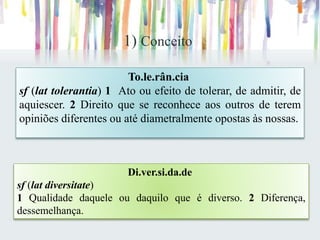1) Conceito
To.le.rân.cia
sf (lat tolerantia) 1 Ato ou efeito de tolerar, de admitir, de
aquiescer. 2 Direito que se reconhece aos outros de terem
opiniões diferentes ou até diametralmente opostas às nossas.
Di.ver.si.da.de
sf (lat diversitate)
1 Qualidade daquele ou daquilo que é diverso. 2 Diferença,
dessemelhança.
 