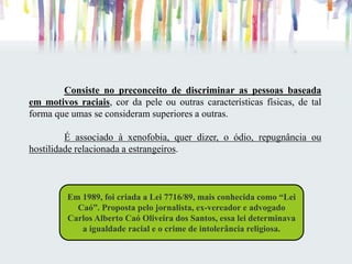 Consiste no preconceito de discriminar as pessoas baseada
em motivos raciais, cor da pele ou outras características físicas, de tal
forma que umas se consideram superiores a outras.
É associado à xenofobia, quer dizer, o ódio, repugnância ou
hostilidade relacionada a estrangeiros.
Em 1989, foi criada a Lei 7716/89, mais conhecida como “Lei
Caó”. Proposta pelo jornalista, ex-vereador e advogado
Carlos Alberto Caó Oliveira dos Santos, essa lei determinava
a igualdade racial e o crime de intolerância religiosa.
 
