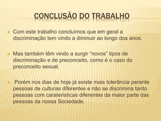 CONCLUSÃO DO TRABALHO
 Com este trabalho concluímos que em geral a
discriminação tem vindo a diminuir ao longo dos anos.
 Mas também têm vindo a surgir “novos” tipos de
discriminação e de preconceito, como é o caso do
preconceito sexual.
 Porém nos dias de hoje já existe mais tolerância perante
pessoas de culturas diferentes e não se discrimina tanto
pessoas com carateristicas diferentes da maior parte das
pessoas da nossa Sociedade.
 
