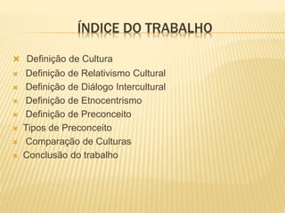 ÍNDICE DO TRABALHO
 Definição de Cultura
 Definição de Relativismo Cultural
 Definição de Diálogo Intercultural
 Definição de Etnocentrismo
 Definição de Preconceito
 Tipos de Preconceito
 Comparação de Culturas
 Conclusão do trabalho
 