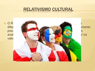 RELATIVISMO CULTURAL
 O Relativismo Cultural consiste em observar culturas
diferentes da nossa sem ter por base nenhum pensamento
preconceituoso, assim esta observação tem por base
avaliar dois pontos de vista diferentes, sem privilegiar os
valores apenas de um ponto de vista
 
