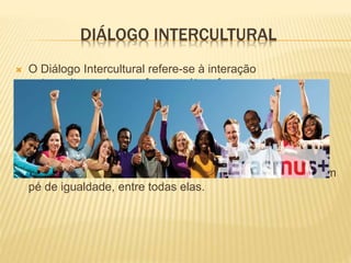 DIÁLOGO INTERCULTURAL
 O Diálogo Intercultural refere-se à interação
entre culturas de uma forma mútua, favorecendo o seu
convívio e integração assente numa relação baseada no
respeito pela diversidade e no enriquecimento mútuo.
 Este conceito também defende um movimento que tem
como ponto de partida o respeito pelas outras culturas,
baseado no relativismo cultural defendendo o encontro, em
pé de igualdade, entre todas elas.
 