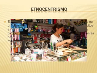 ETNOCENTRISMO
 É um conceito que ocorre quando um grupo de pessoas ou
um determinado individuo, que não tem os mesmos hábitos
e caráter social, discrimina outro, julgando-se melhor ou
pior, seja por causa da sua condição social, pelos diferentes
hábitos ou manias, por sua maneira de se vestir, ou até
mesmo pela sua cultura.
 