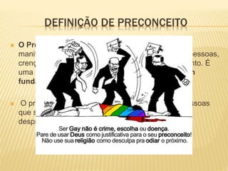 DEFINIÇÃO DE PRECONCEITO
 O Preconceito é um juízo pré-concebido, que se
manifesta numa atitude discriminatória perante as pessoas,
crenças, sentimentos e tendências de comportamento. É
uma ideia formada antecipadamente e que não tem
fundamento crítico ou lógico.
 O preconceito é o resultado da ignorância das pessoas
que se prendem às suas ideias pré-concebidas,
desprezando outros pontos de vista.
 