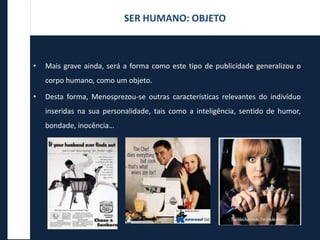 • Mais grave ainda, será a forma como este tipo de publicidade generalizou o
corpo humano, como um objeto.
• Desta forma, Menosprezou-se outras características relevantes do indivíduo
inseridas na sua personalidade, tais como a inteligência, sentido de humor,
bondade, inocência…
SER HUMANO: OBJETO
 