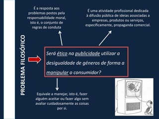 Será ético na publicidade utilizar a
desigualdade de géneros de forma a
manipular o consumidor?
PROBLEMAFILOSÓFICO
Equivale a manejar, isto é, fazer
alguém aceitar ou fazer algo sem
avaliar cuidadosamente as coisas
por si.
É uma atividade profissional dedicada
à difusão pública de ideias associadas a
empresas, produtos ou serviços,
especificamente, propaganda comercial.
É a resposta aos
problemas postos pela
responsabilidade moral,
isto é, o conjunto de
regras de conduta
 